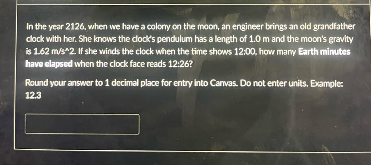 In the year 2126, when we have a colony on the moon, an engineer brings an old grandfather
clock with her. She knows the clock's pendulum has a length of 1.0 m and the moon's gravity
is 1.62 m/s^2. If she winds the clock when the time shows 12:00, how many Earth minutes
have elapsed when the clock face reads 12:26?
Round your answer to 1 decimal place for entry into Canvas. Do not enter units. Example:
12.3
