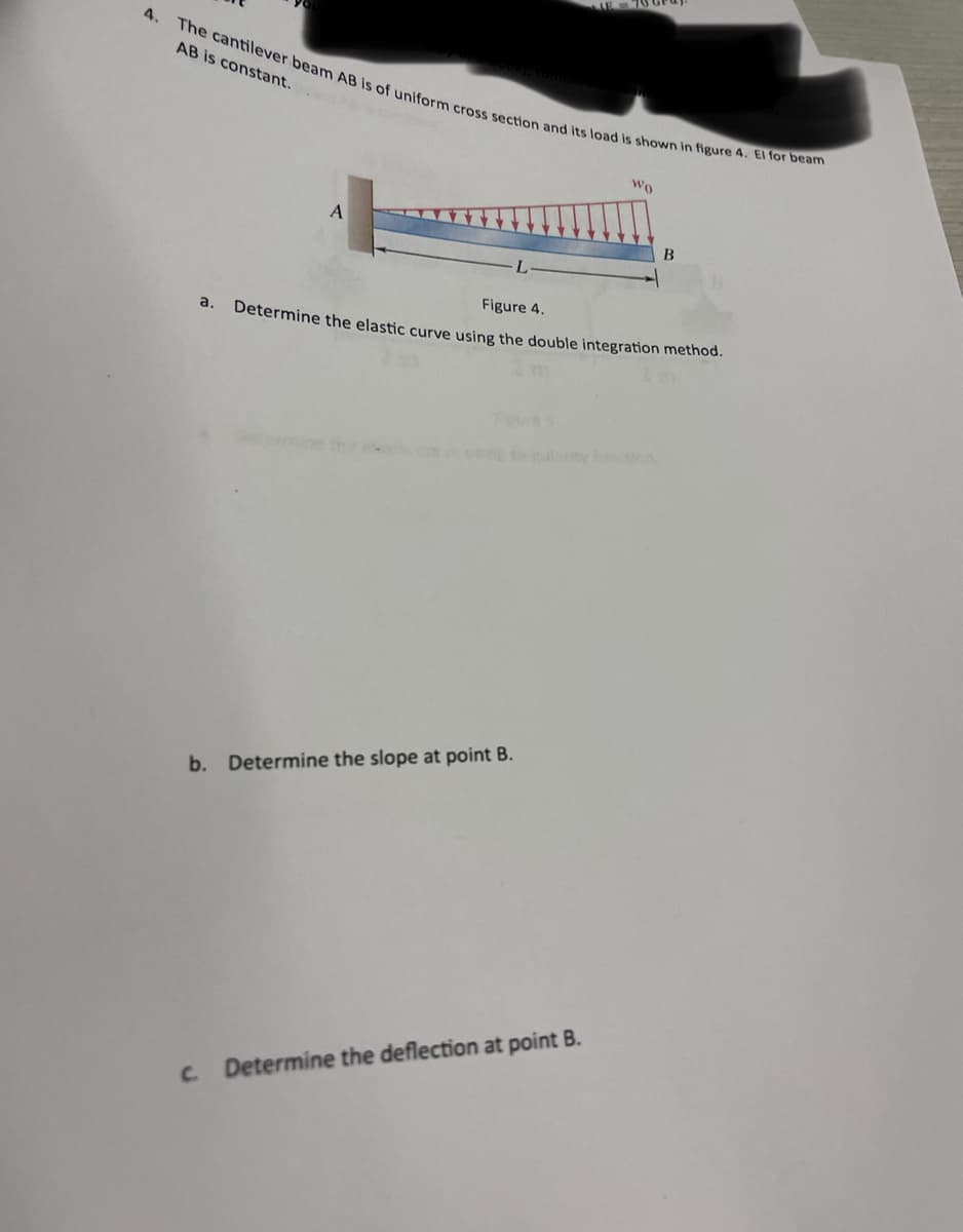 4.
The cantilever beam AB is of uniform cross section and its load is shown in figure 4. El for beam
AB is constant.
a.
A
b. Determine the slope at point B.
Wo
Figure 4.
Determine the elastic curve using the double integration method.
c. Determine the deflection at point B.
B