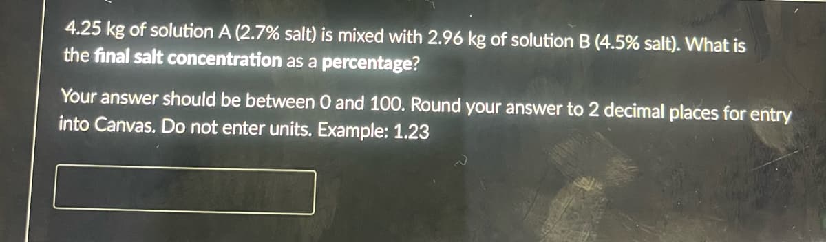 4.25 kg of solution A (2.7% salt) is mixed with 2.96 kg of solution B (4.5% salt). What is
the final salt concentration as a percentage?
Your answer should be between 0 and 100. Round your answer to 2 decimal places for entry
into Canvas. Do not enter units. Example: 1.23