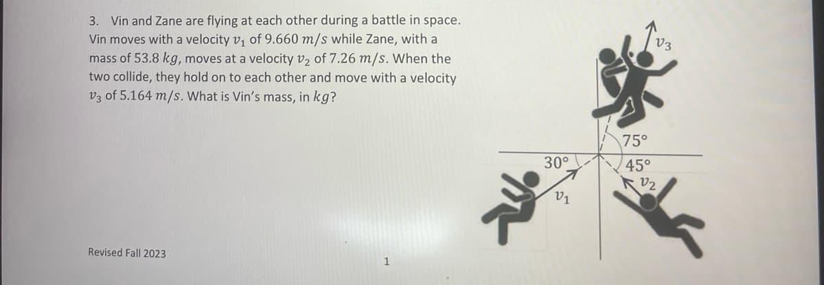3. Vin and Zane are flying at each other during a battle in space.
Vin moves with a velocity v₁ of 9.660 m/s while Zane, with a
mass of 53.8 kg, moves at a velocity v2 of 7.26 m/s. When the
two collide, they hold on to each other and move with a velocity
V3 of 5.164 m/s. What is Vin's mass, in kg?
Revised Fall 2023
1
m
30°
V1
75°
45°
V3
2₂