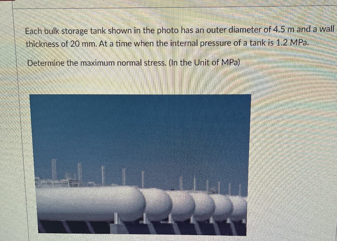 Each bulk storage tank shown in the photo has an outer diameter of 4.5 m and a wall
thickness of 20 mm. At a time when the internal pressure of a tank is 1.2 MPa.
Determine the maximum normal stress. (In the Unit of MPa)