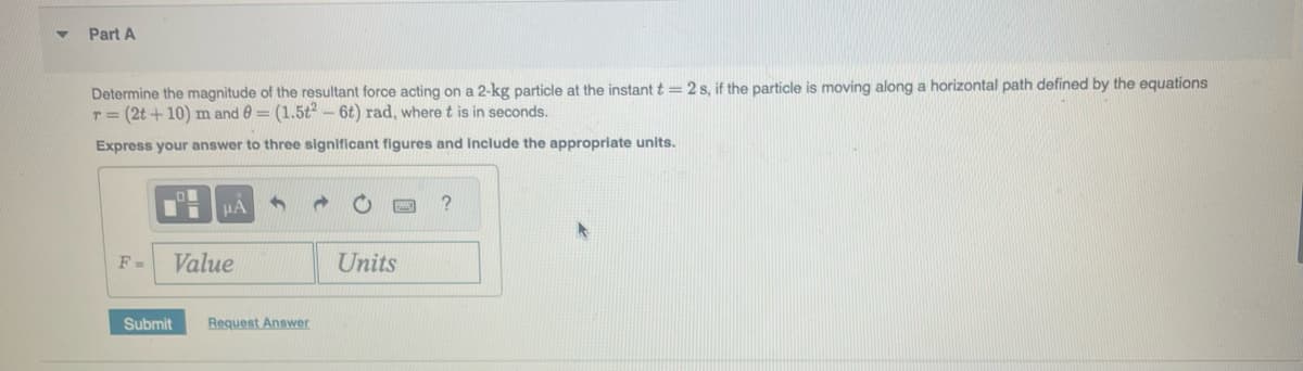 Part A
Determine the magnitude of the resultant force acting on a 2-kg particle at the instant t = 2 s, if the particle is moving along a horizontal path defined by the equations
r = (2t+10) m and 0 = (1.5t2 - 6t) rad, where t is in seconds.
Express your answer to three significant figures and include the appropriate units.
F-
μÀ
Value
3
Submit Request Answer
Units
?
