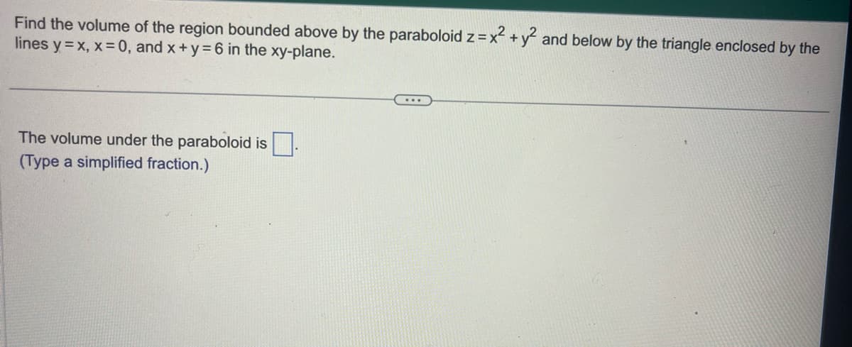 Find the volume of the region bounded above by the paraboloid z = x² + y² and below by the triangle enclosed by the
lines y=x, x = 0, and x+y=6 in the xy-plane.
The volume under the paraboloid is.
(Type a simplified fraction.)