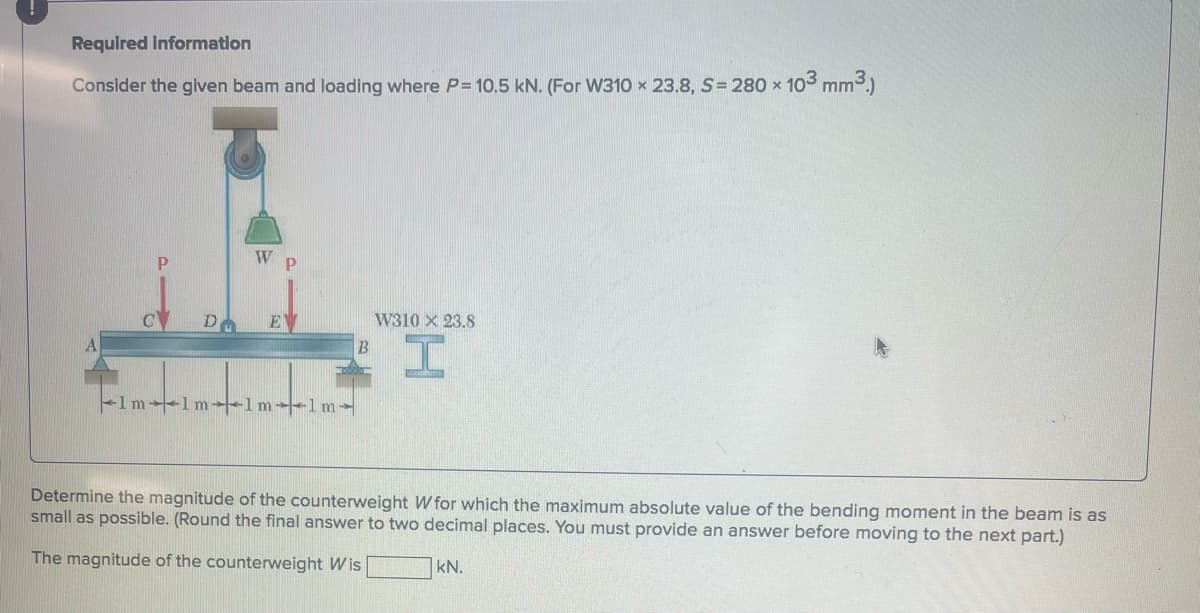Required information
Consider the given beam and loading where P= 10.5 kN. (For W310 x 23.8, S=280 x 103 mm³.)
DO
W P
EV
1m-1m-1m-1m-
B
W310 X 23.8
I
Determine the magnitude of the counterweight W for which the maximum absolute value of the bending moment in the beam is as
small as possible. (Round the final answer to two decimal places. You must provide an answer before moving to the next part.)
The magnitude of the counterweight Wis
kN.