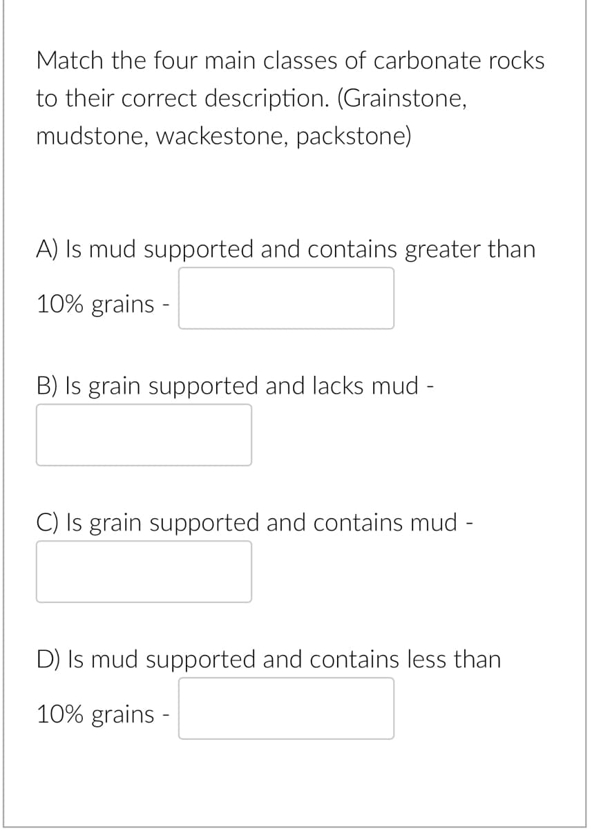 Match the four main classes of carbonate rocks
to their correct description. (Grainstone,
mudstone, wackestone, packstone)
A) Is mud supported and contains greater than
10% grains -
B) Is grain supported and lacks mud -
C) Is grain supported and contains mud -
D) Is mud supported and contains less than
10% grains -