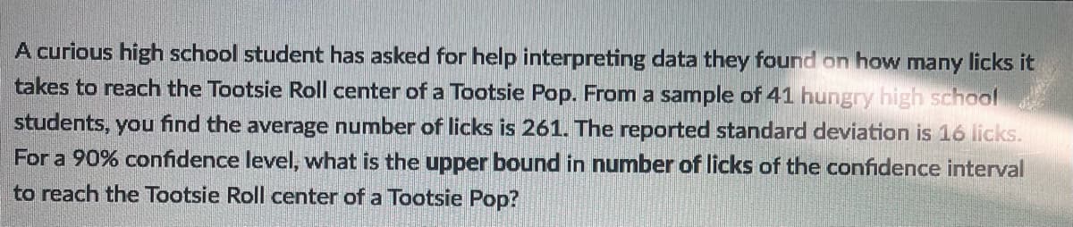 A curious high school student has asked for help interpreting data they found on how many licks it
takes to reach the Tootsie Roll center of a Tootsie Pop. From a sample of 41 hungry high school
students, you find the average number of licks is 261. The reported standard deviation is 16 licks.
For a 90% confidence level, what is the upper bound in number of licks of the confidence interval
to reach the Tootsie Roll center of a Tootsie Pop?