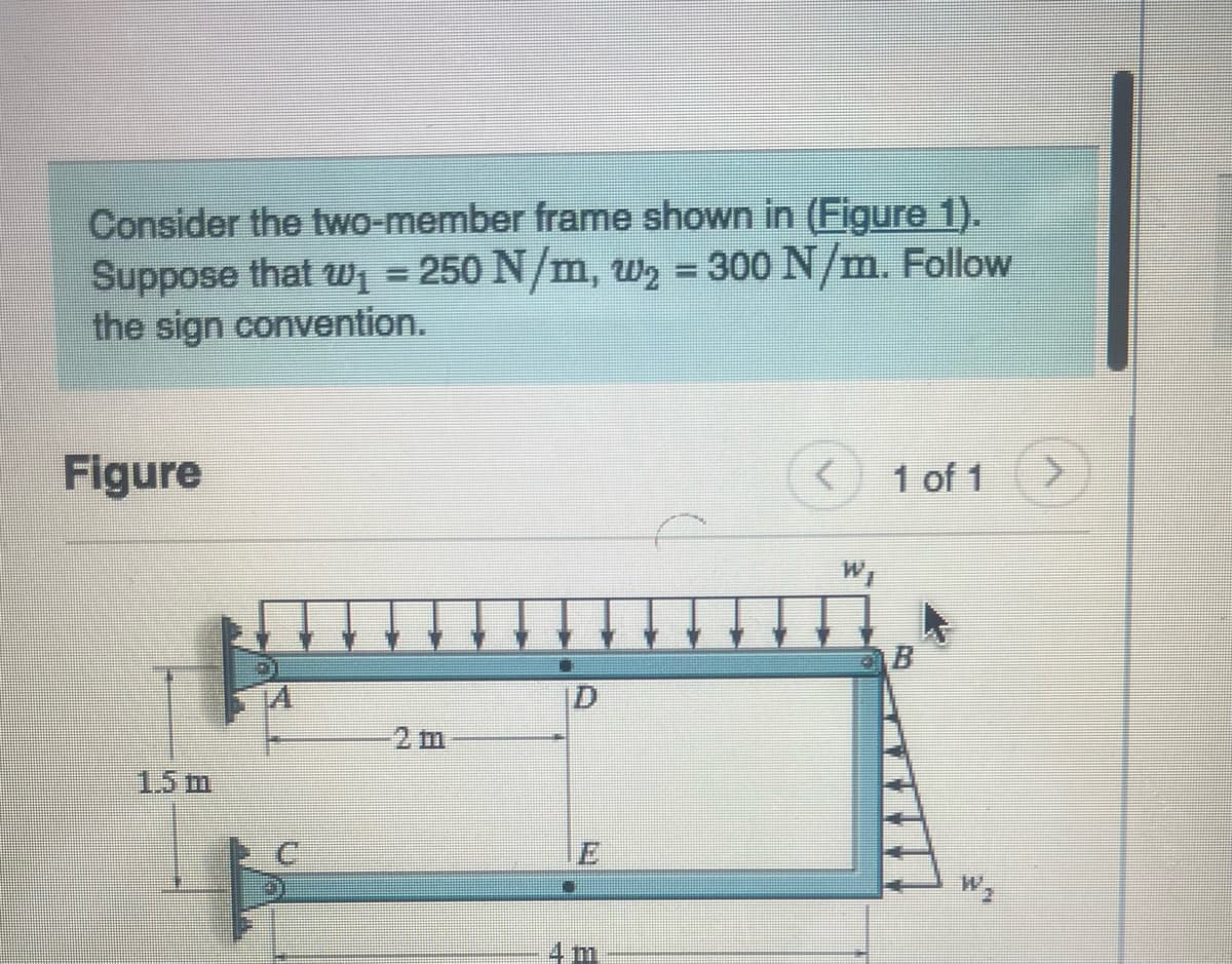 Consider the two-member frame shown in (Figure 1).
Suppose that w₁ = 250 N/m, W₂ = 300 N/m. Follow
the sign convention.
Figure
1.5 m
[I
4 m
1 of 1
