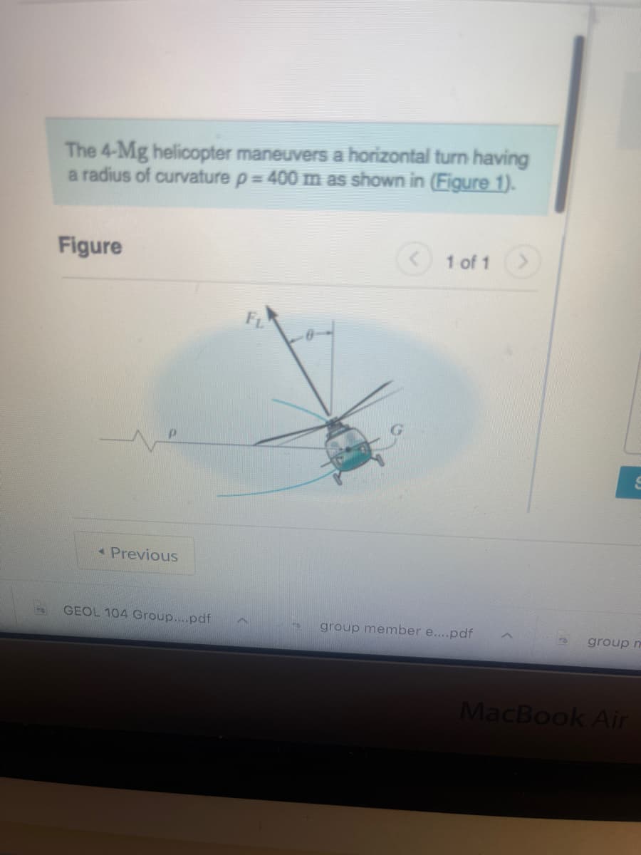 The 4-Mg helicopter maneuvers a horizontal turn having
a radius of curvature p = 400 m as shown in (Figure 1).
Figure
< Previous
GEOL 104 Group....pdf
FL
1 of 1
group member e....pdf
group m
MacBook Air