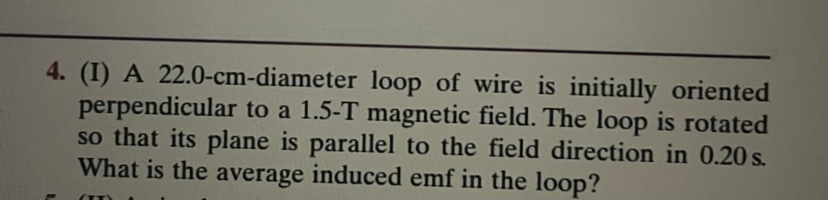 4. (I) A 22.0-cm-diameter loop of wire is initially oriented
perpendicular to a 1.5-T magnetic field. The loop is rotated
so that its plane is parallel to the field direction in 0.20 s.
What is the average induced emf in the loop?