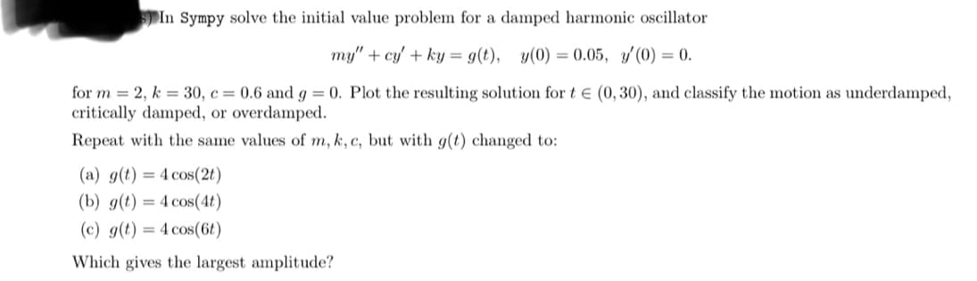 5) In Sympy solve the initial value problem for a damped harmonic oscillator
my" + cy' + ky = g(t), y(0) = 0.05, y'(0) = 0.
for m = 2, k = 30, c = 0.6 and g = 0. Plot the resulting solution for t€ (0,30), and classify the motion as underdamped,
critically damped, or overdamped.
Repeat with the same values of m, k, c, but with g(t) changed to:
(a) g(t) = 4 cos(2t)
(b) g(t) = 4 cos(4t)
(c) g(t) = 4 cos(6t)
Which gives the largest amplitude?