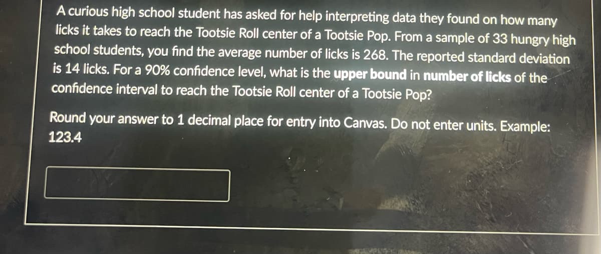 A curious high school student has asked for help interpreting data they found on how many
licks it takes to reach the Tootsie Roll center of a Tootsie Pop. From a sample of 33 hungry high
school students, you find the average number of licks is 268. The reported standard deviation
is 14 licks. For a 90% confidence level, what is the upper bound in number of licks of the
confidence interval to reach the Tootsie Roll center of a Tootsie Pop?
Round your answer to 1 decimal place for entry into Canvas. Do not enter units. Example:
123.4