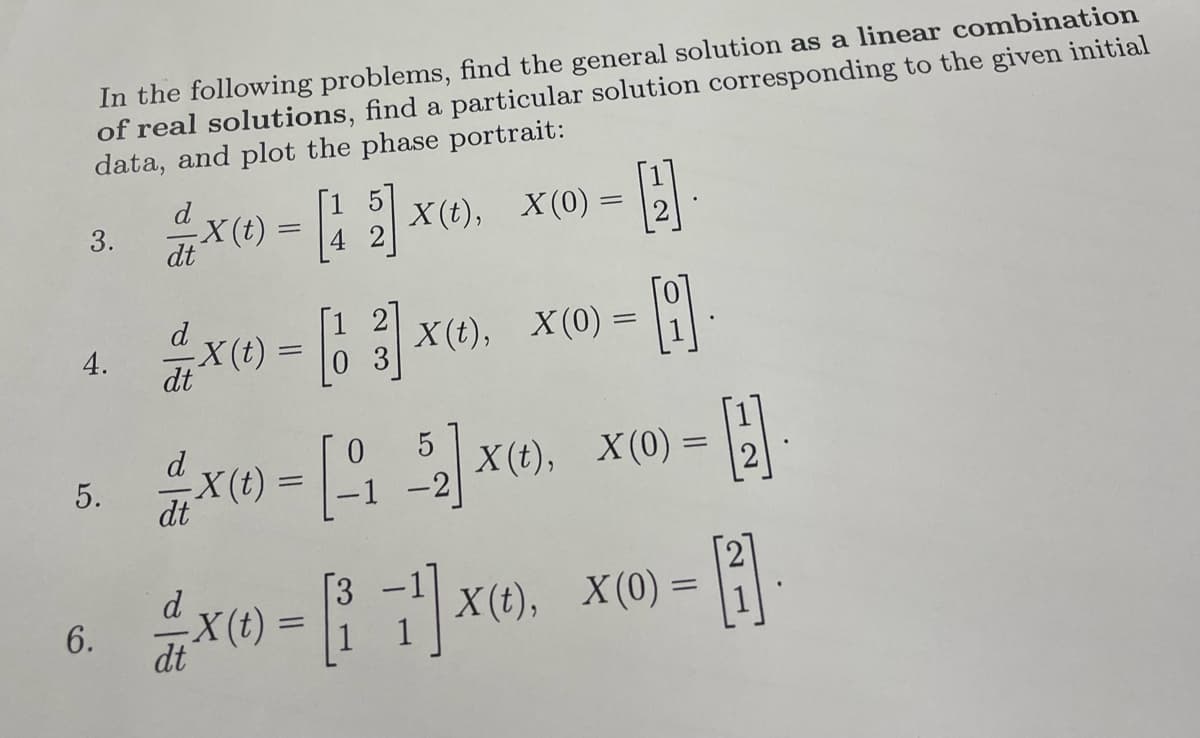 In the following problems, find the general solution as a linear combination
of real solutions, find a particular solution corresponding to the given initial
data, and plot the phase portrait:
3.
4.
5.
6.
d
2 X(t) = [1 2] X(t), X(0) =
4
dt
d
2
1x) = [13] X(), X(0) =
-X(t)
dt
0
H
[]
d
X(1) - [17]
=
0
X(t) = [152] X(t), X(0) =
dt
-2
dt
- A
X(t), X(0) =