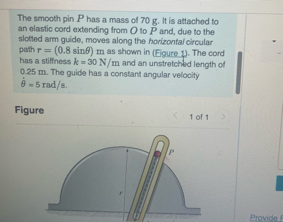 The smooth pin P has a mass of 70 g. It is attached to
an elastic cord extending from O to P and, due to the
slotted arm guide, moves along the horizontal circular
path r= (0.8 sin) m as shown in (Figure 1). The cord
has a stiffness k = 30 N/m and an unstretched length of
0.25 m. The guide has a constant angular velocity
0-5 rad/s
Figure
1 of 1
Provide F