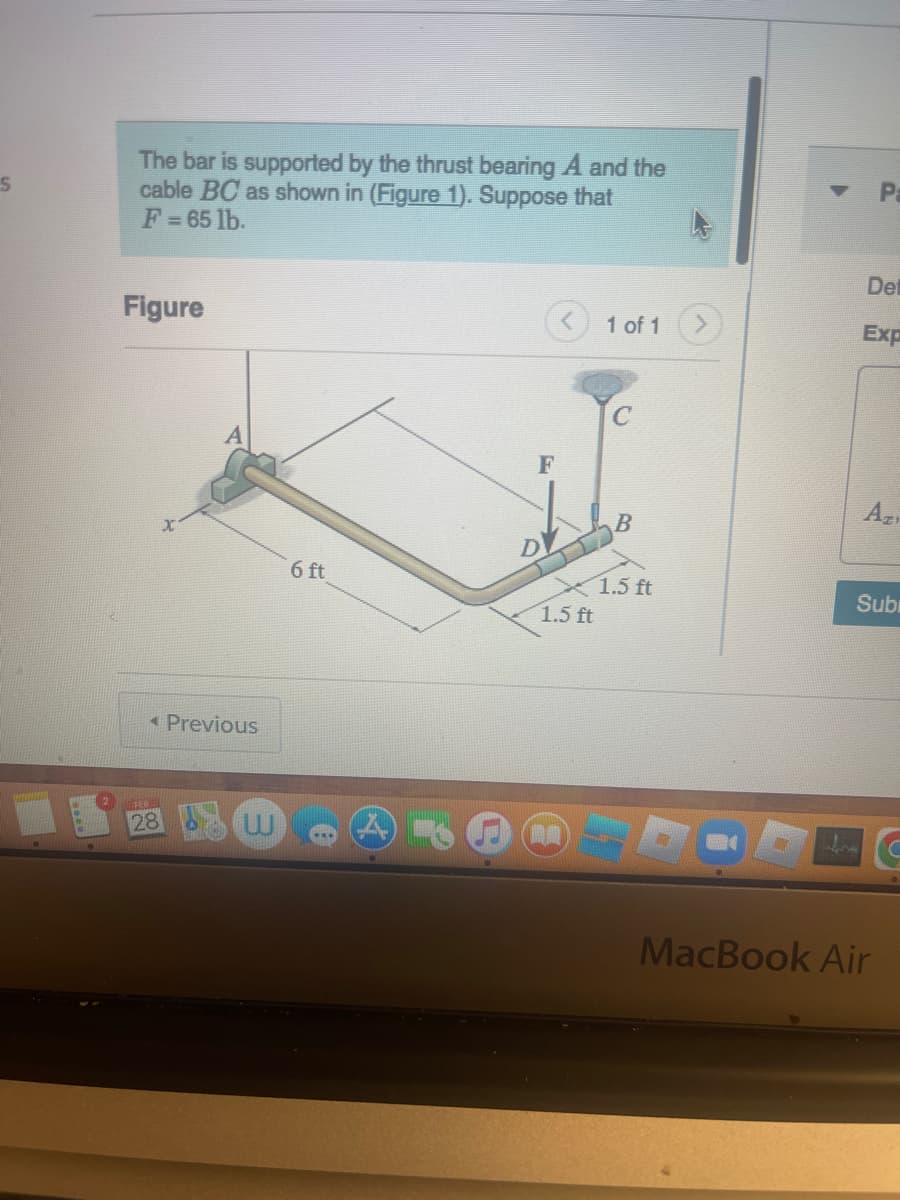 S
The bar is supported by the thrust bearing A and the
cable BC as shown in (Figure 1). Suppose that
F = 65 lb.
Figure
< Previous
28
6 ft
F
DV
1.5 ft
1 of 1
B
1.5 ft
P
Det
Exp
Azi
Subi
MacBook Air
C