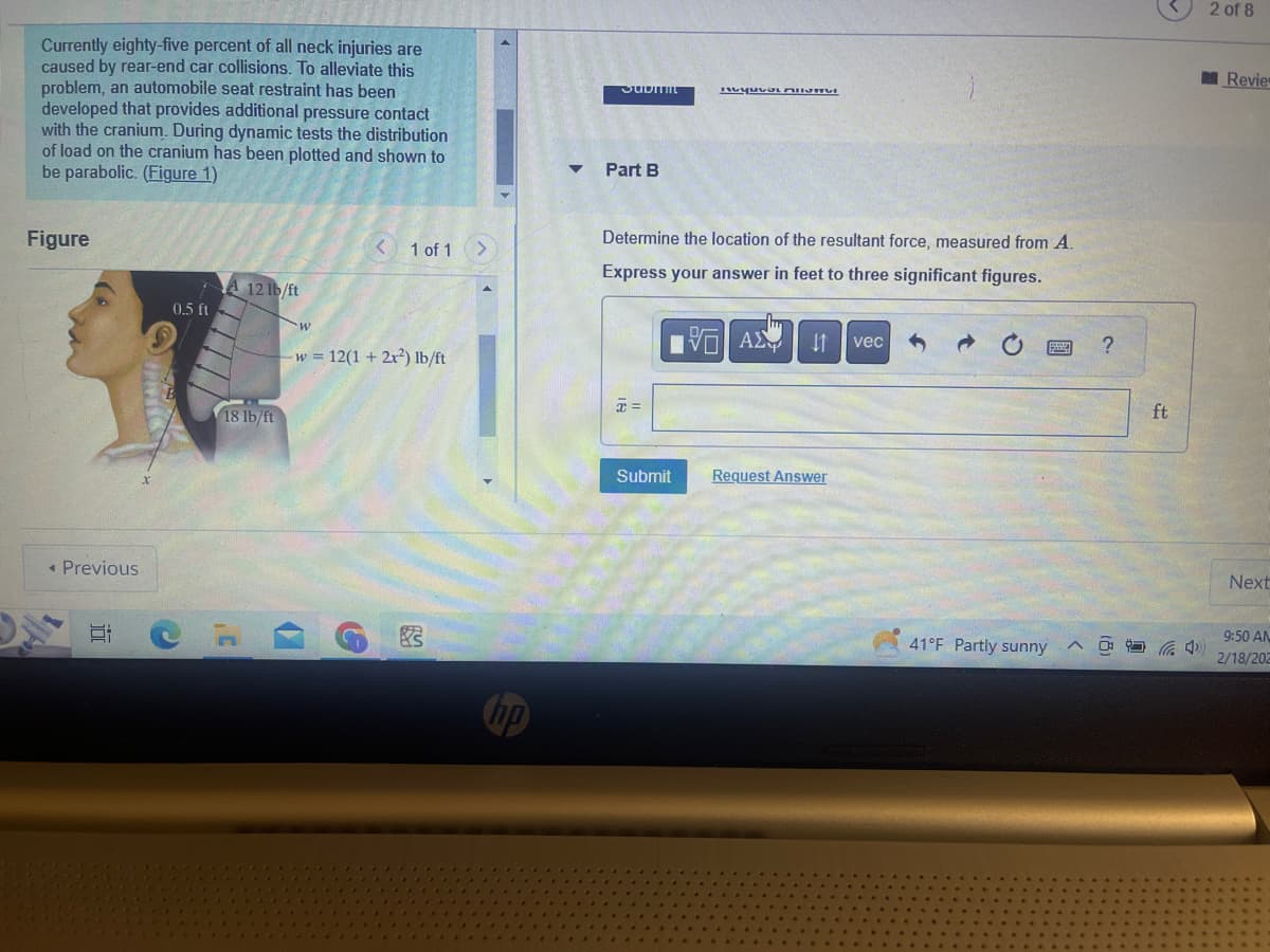 Currently eighty-five percent of all neck injuries are
caused by rear-end car collisions. To alleviate this
problem, an automobile seat restraint has been
developed that provides additional pressure contact
with the cranium. During dynamic tests the distribution
of load on the cranium has been plotted and shown to
be parabolic. (Figure 1)
Figure
< Previous
Et
7 A 12 lb/ft
0.5 ft
C
18 lb/ft
3'
w
1 of 1
w 12(1 + 2x²) lb/ft
G
83
SUDITE
Part B
Determine the location of the resultant force, measured from A.
Express your answer in feet to three significant figures.
VAX 41 vec
x =
myuvoL AUSMVI
Submit
Request Answer
41°F Partly sunny
A
?
ft
4
2 of 8
Revie
Next
9:50 AN
2/18/202