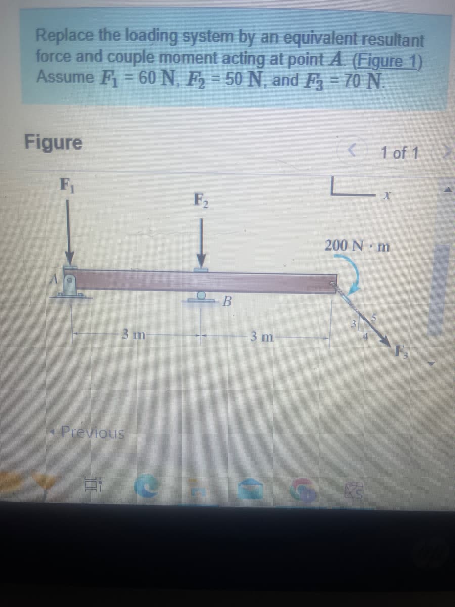 Replace the loading system by an equivalent resultant
force and couple moment acting at point A. (Figure 1)
Assume F₁ = 60 N, F₂ = 50 N, and F3 = 70 N.
Figure
F₁
3 m
Previous
E
F₂
DEMO
B
3 m
1 of 1
200 Nm
X3