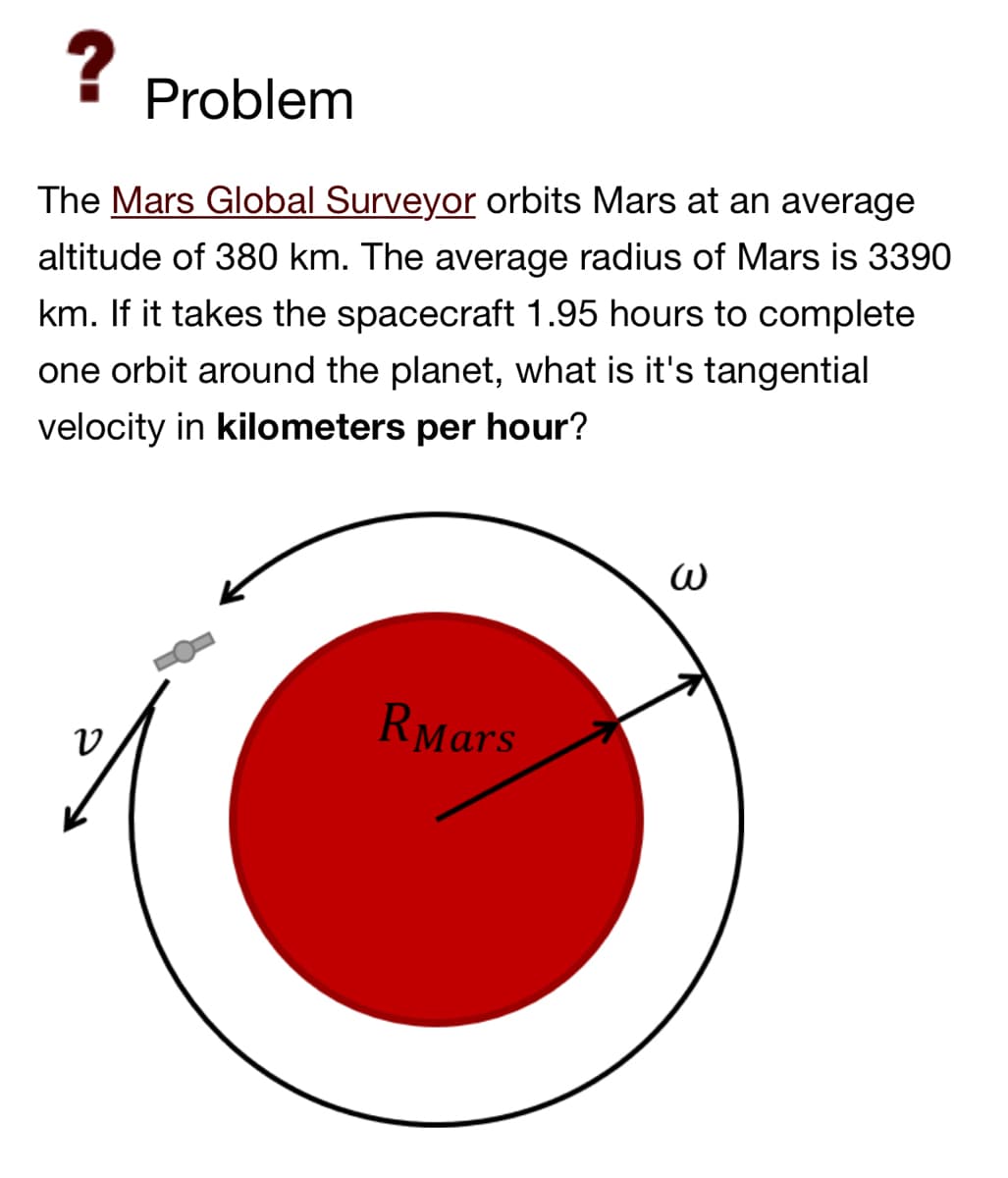 ?
Problem
The Mars Global Surveyor orbits Mars at an average
altitude of 380 km. The average radius of Mars is 3390
km. If it takes the spacecraft 1.95 hours to complete
one orbit around the planet, what is it's tangential
velocity in kilometers per hour?
V
RMars
3
