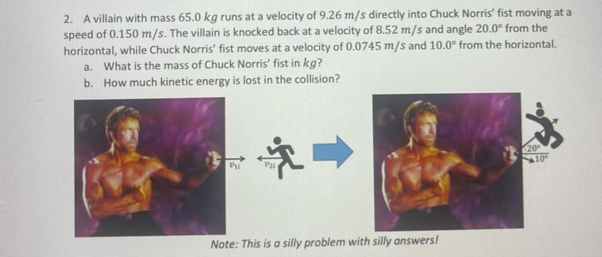 2. A villain with mass 65.0 kg runs at a velocity of 9.26 m/s directly into Chuck Norris' fist moving at a
speed of 0.150 m/s. The villain is knocked back at a velocity of 8.52 m/s and angle 20.0° from the
horizontal, while Chuck Norris' fist moves at a velocity of 0.0745 m/s and 10.0° from the horizontal.
a. What is the mass of Chuck Norris' fist in kg?
b. How much kinetic energy is lost in the collision?
Vii
†
Note: This is a silly problem with silly answers!
20°
10°