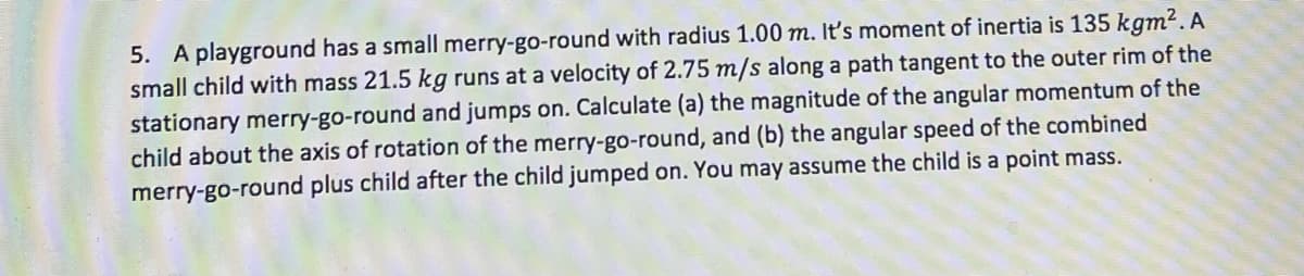 5. A playground has a small merry-go-round with radius 1.00 m. It's moment of inertia is 135 kgm². A
small child with mass 21.5 kg runs at a velocity of 2.75 m/s along a path tangent to the outer rim of the
stationary merry-go-round and jumps on. Calculate (a) the magnitude of the angular momentum of the
child about the axis of rotation of the merry-go-round, and (b) the angular speed of the combined
merry-go-round plus child after the child jumped on. You may assume the child is a point mass.