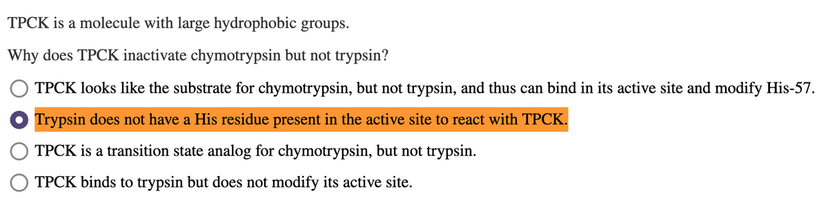 TPCK is a molecule with large hydrophobic groups.
Why does TPCK inactivate chymotrypsin but not trypsin?
TPCK looks like the substrate for chymotrypsin, but not trypsin, and thus can bind in its active site and modify His-57.
Trypsin does not have a His residue present in the active site to react with TPCK.
TPCK is a transition state analog for chymotrypsin, but not trypsin.
TPCK binds to trypsin but does not modify its active site.