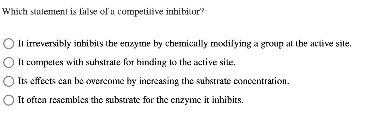 Which statement is false of a competitive inhibitor?
It irreversibly inhibits the enzyme by chemically modifying a group at the active site.
It competes with substrate for binding to the active site.
Its effects can be overcome by increasing the substrate concentration.
It often resembles the substrate for the enzyme it inhibits.