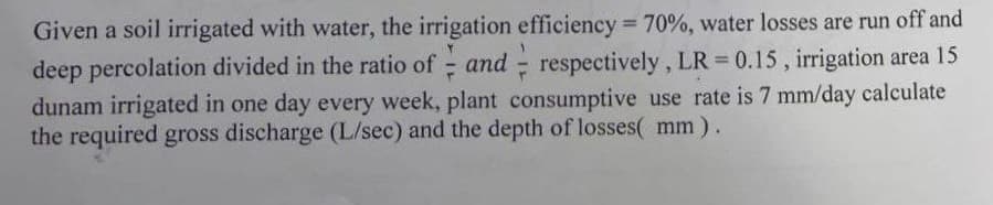 Given a soil irrigated with water, the irrigation efficiency = 70%, water losses are run off and
deep percolation divided in the ratio of and respectively, LR = 0.15, irrigation area 15
F
dunam irrigated in one day every week, plant consumptive use rate is 7 mm/day calculate
the required gross discharge (L/sec) and the depth of losses( mm).