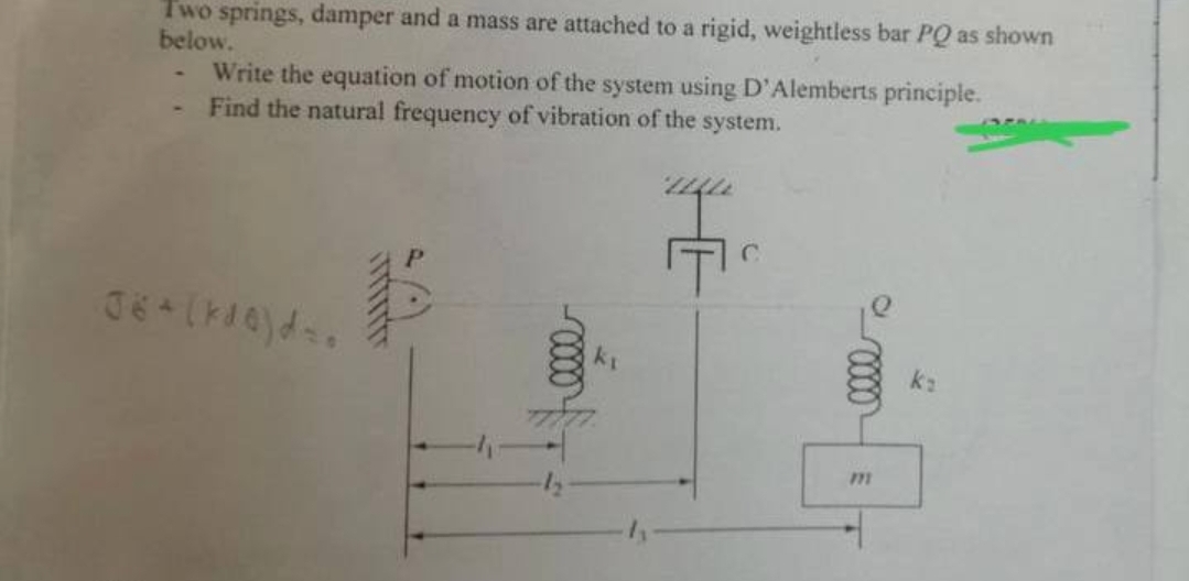 Two springs, damper and a mass are attached to a rigid, weightless bar PQ as shown
below.
Write the equation of motion of the system using D'Alemberts principle.
Find the natural frequency of vibration of the system.
06+ (kde) d.
E
C
m