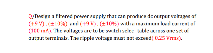 Q/Design a filtered power supply that can produce dc output voltages of
(+9V), (±10%) and (+9V), (±10%) with a maximum load current of
(100 mA). The voltages are to be switch selec table across one set of
output terminals. The ripple voltage must not exceed ( 0.25 Vrms).