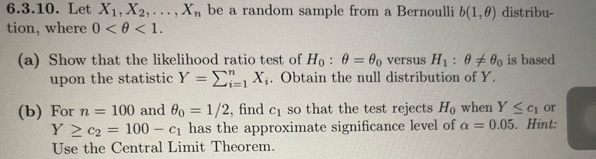 6.3.10. Let X1, X2,..., Xn be a random sample from a Bernoulli b(1,0) distribu-
tion, where 0 <0 < 1.
(a) Show that the likelihood ratio test of Ho: 0 = 0o versus H₁ : 000 is based
upon the statistic Y = 1 X₁. Obtain the null distribution of Y.
(b) For n = 100 and 0o = 1/2, find c₁ so that the test rejects Ho when Y ≤ c₁ or
Y 2 C₂ = 100 - c₁ has the approximate significance level of a = 0.05. Hint:
Use the Central Limit Theorem.