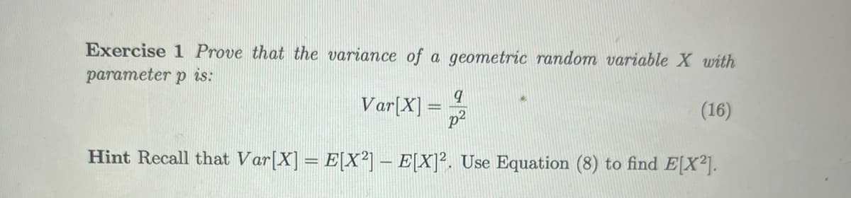 Exercise 1 Prove that the variance of a geometric random variable X with
parameter p is:
Var[X] =2
(16)
Hint Recall that Var[X] = E[X²] – E[X]². Use Equation (8) to find E[X²].