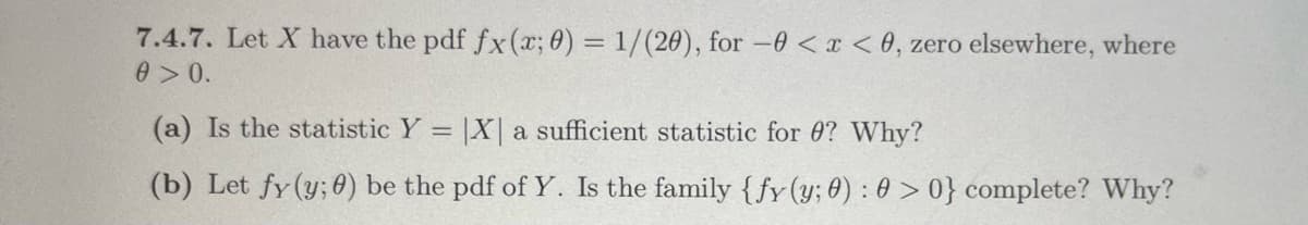 7.4.7. Let X have the pdf fx (x; 0) = 1/(20), for -0<x<0, zero elsewhere, where
0 >0.
(a) Is the statistic Y X a sufficient statistic for 0? Why?
(b) Let fy (y; 0) be the pdf of Y. Is the family {fy (y; 0): 0 >0} complete? Why?