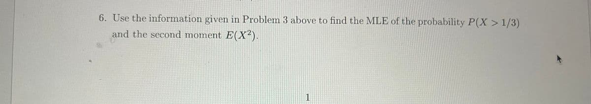 6. Use the information given in Problem 3 above to find the MLE of the probability P(X> 1/3)
and the second moment E(X²).
1