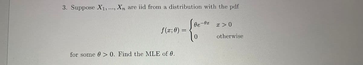 3. Suppose X₁, ..., Xn are iid from a distribution with the pdf
- {..
f(x; 0) =
for some > 0. Find the MLE of 0.
Oe-0xx > 0
otherwise