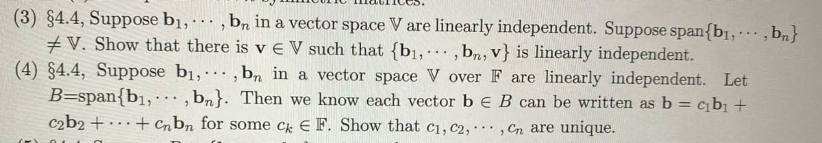 (3) §4.4, Suppose b1, · · · , bn in a vector space V are linearly independent. Suppose span{b1, , b,}
#V. Show that there is v E V such that {b1, , bn, v} is linearly independent.
(4) §4.4, Suppose b1,, bn in a vector space V over F are linearly independent. Let
B=span{b1, , bn}. Then we know each vector b EB can be written as b = cb +
c2b2 +
...+ Cnbn for some c E F. Show that c1, c2,·, Cn are unique.
