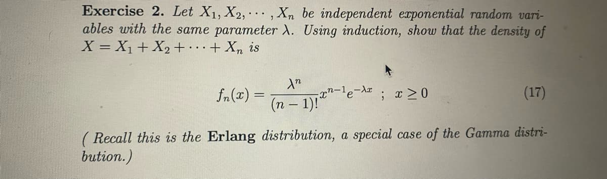 Exercise 2. Let X1, X2, , Xn be independent erponential random vari-
ables with the same parameter ). Using induction, show that the density of
X = X1+ X2+··.
...
+ Xn is
fn (x) =
(n- 1)1"-le-
(17)
%3D
( Recall this is the Erlang distribution, a special case of the Gamma distri-
bution.)
