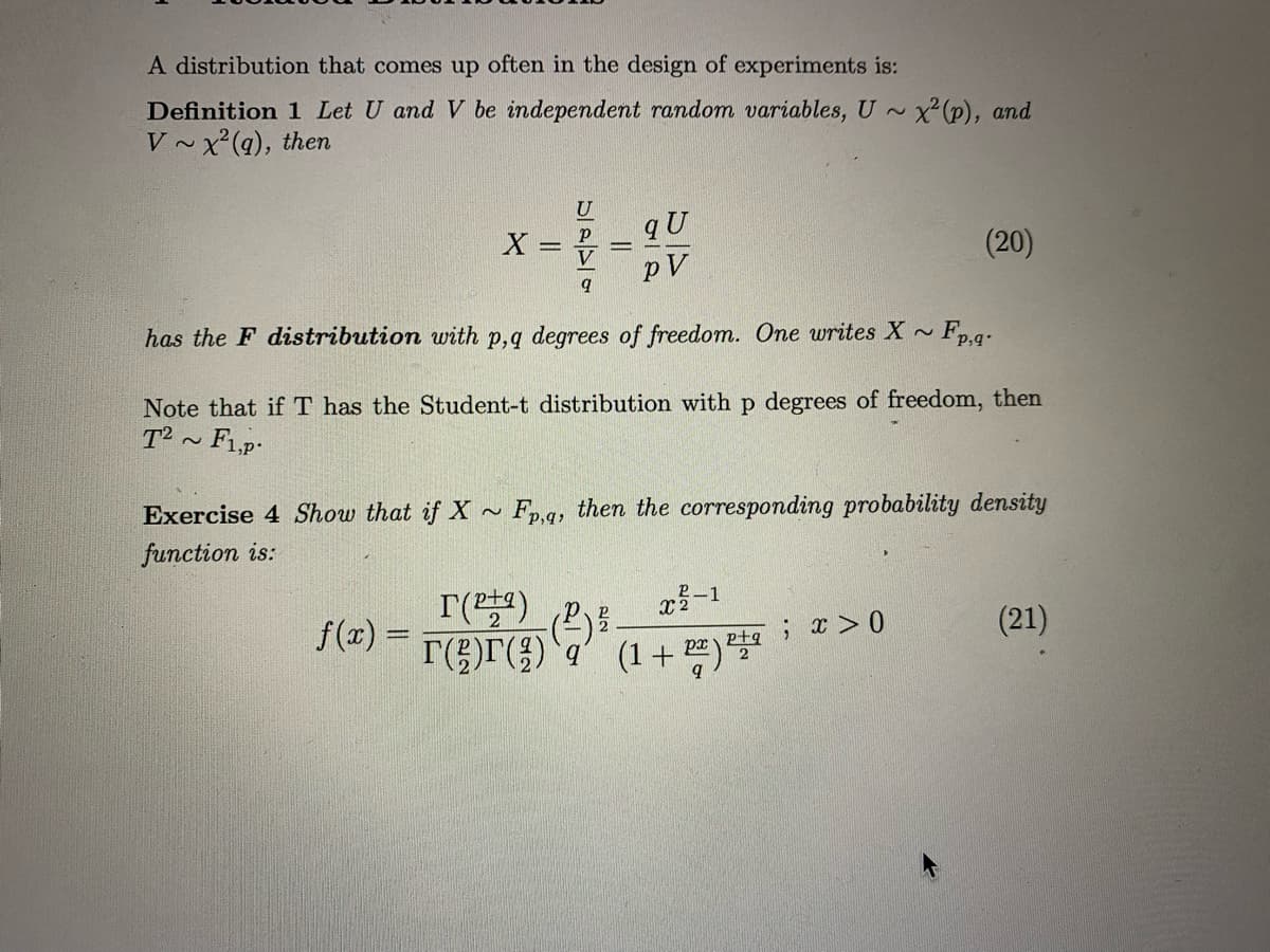 A distribution that comes up often in the design of experiments is:
Definition 1 Let U and V be independent random variables, U ~
X(P), and
V ~x'(q), then
U
X =
(20)
pV
has the F distribution with p,q degrees of freedom. One writes X ~ Fp.g.
Note that if T has the Student-t distribution with p degrees of freedom, then
T² ~ F1,p-
Exercise 4 Show that if X ~ Fp.q, then the corresponding probability density
function is:
r()
-1
2
f(x) =
ptq ; x>0
(21)
px
