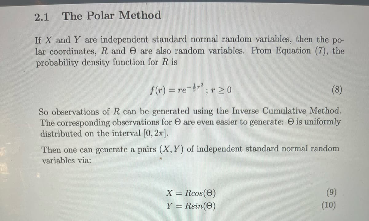 2.1 The Polar Method
If X and Y are independent standard normal random variables, then the po-
lar coordinates, R and are also random variables. From Equation (7), the
probability density function for R is
(8)
So observations of R can be generated using the Inverse Cumulative Method.
The corresponding observations for are even easier to generate: is uniformly
distributed on the interval [0, 27].
f(r) = re-r².
;r ≥ 0
Then one can generate a pairs (X, Y) of independent standard normal random
variables via:
X = Rcos (0)
Y = Rsin(e)
(10)