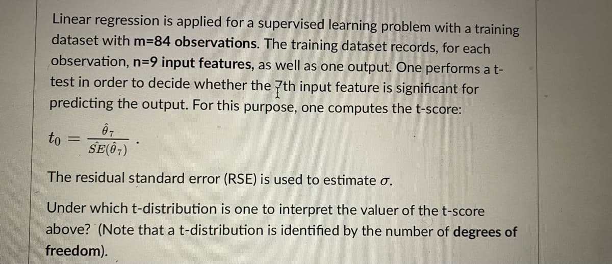 Linear regression is applied for a supervised learning problem with a training
dataset with m=84 observations. The training dataset records, for each
observation, n=D9 input features, as well as one output. One performs a t-
test in order to decide whether the 7th input feature is significant for
predicting the output. For this purpose, one computes the t-score:
07
to
SE(Ô7)
%3D
The residual standard error (RSE) is used to estimate o.
Under which t-distribution is one to interpret the valuer of the t-score
above? (Note that a t-distribution is identified by the number of degrees of
freedom).

