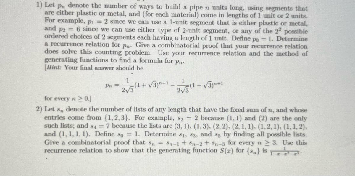 1) Let Pn denote the number of ways to build a pipe n units long, using segments that
are either plastic or metal, and (for each material) come in lengths of 1 unit or 2 units.
For example, p1 = 2 since we can use a 1-unit segment that is either plastic or metal,
and p2= 6 since we can use either type of 2-unit segment, or any of the 22 possible
ordered choices of 2 segments each having a length of 1 unit. Define po = 1. Determine
a recurrence relation for pn. Give a combinatorial proof that your recurrence relation
does solve this counting problem. Use your recurrence relation and the method of
generating functions to find a formula for pn.
[Hint: Your final answer should be
Pn=
1
2√3 (1+√3)+¹-(1-√3)+¹
for every n 20.]
2) Let s, denote the number of lists of any length that have the fixed sum of n, and whose
entries come from {1,2,3). For example, s2 = 2 because (1,1) and (2) are the only
such lists; and 84 = 7 because the lists are (3, 1), (1, 3), (2, 2), (2, 1, 1), (1, 2, 1), (1, 1, 2),
and (1, 1, 1, 1). Define so = 1. Determine 81, 83, and s5 by finding all possible lists.
Give a combinatorial proof that sn = $n-1 + $n-2 + $n-3 for every n ≥ 3. Use this
recurrence relation to show that the generating function S(r) for (sn) is