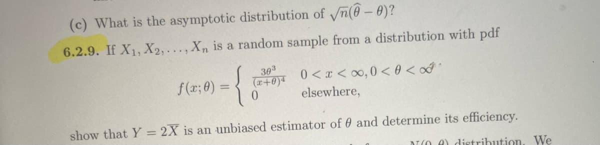 (c) What is the asymptotic distribution of √n(0-0)?
6.2.9. If X1, X2,..., Xn is a random sample from a distribution with pdf
={
f(x; 0) =
303
(x+0)4
0
0<x<∞,0 <0<∞^
elsewhere,
show that Y = 2X is an unbiased estimator of 0 and determine its efficiency.
(A) distribution. We