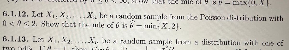 w that the mle of is =
mle of ₹ is V = max{0, X}.
6.1.12. Let X₁, X2,..., Xn be a random sample from the Poisson distribution with
0 <0 ≤ 2. Show that the mle of 0 is 0= min{X, 2}.
6.1.13. Let X1, X2,..., Xn be a random sample from a distribution with one of
-²/2
two pdfs If A - 1 then flr: A
-
TC