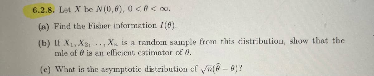 6.2.8. Let X be N(0, 0), 0 <0 < x.
(a) Find the Fisher information I(0).
(b) If X₁, X2,..., Xn is a random sample from this distribution, show that the
mle ofis an efficient estimator of 0.
(c) What is the asymptotic distribution of √(-0)?