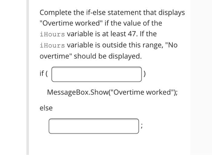 Complete the if-else statement that displays
"Overtime worked" if the value of the
iHours variable is at least 47. If the
iHours variable is outside this range, "No
overtime" should be displayed.
if (
MessageBox.Show("Overtime worked");
else
