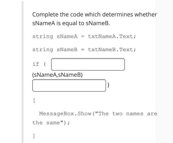 Complete the code which determines whether
sNameA is equal to sNameB.
string sNameA = txtNameA. Text;
string sNameB =
txtNameB.Text;
%3D
if (
(SNameA,sNameB)
[
MessageBox.Show ("The two names are
the same");
