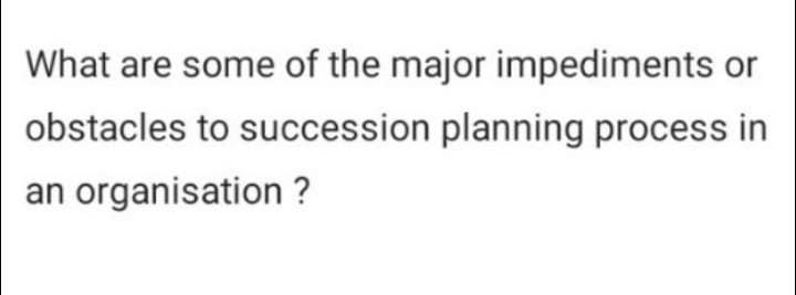What are some of the major impediments or
obstacles to succession planning process in
an organisation?