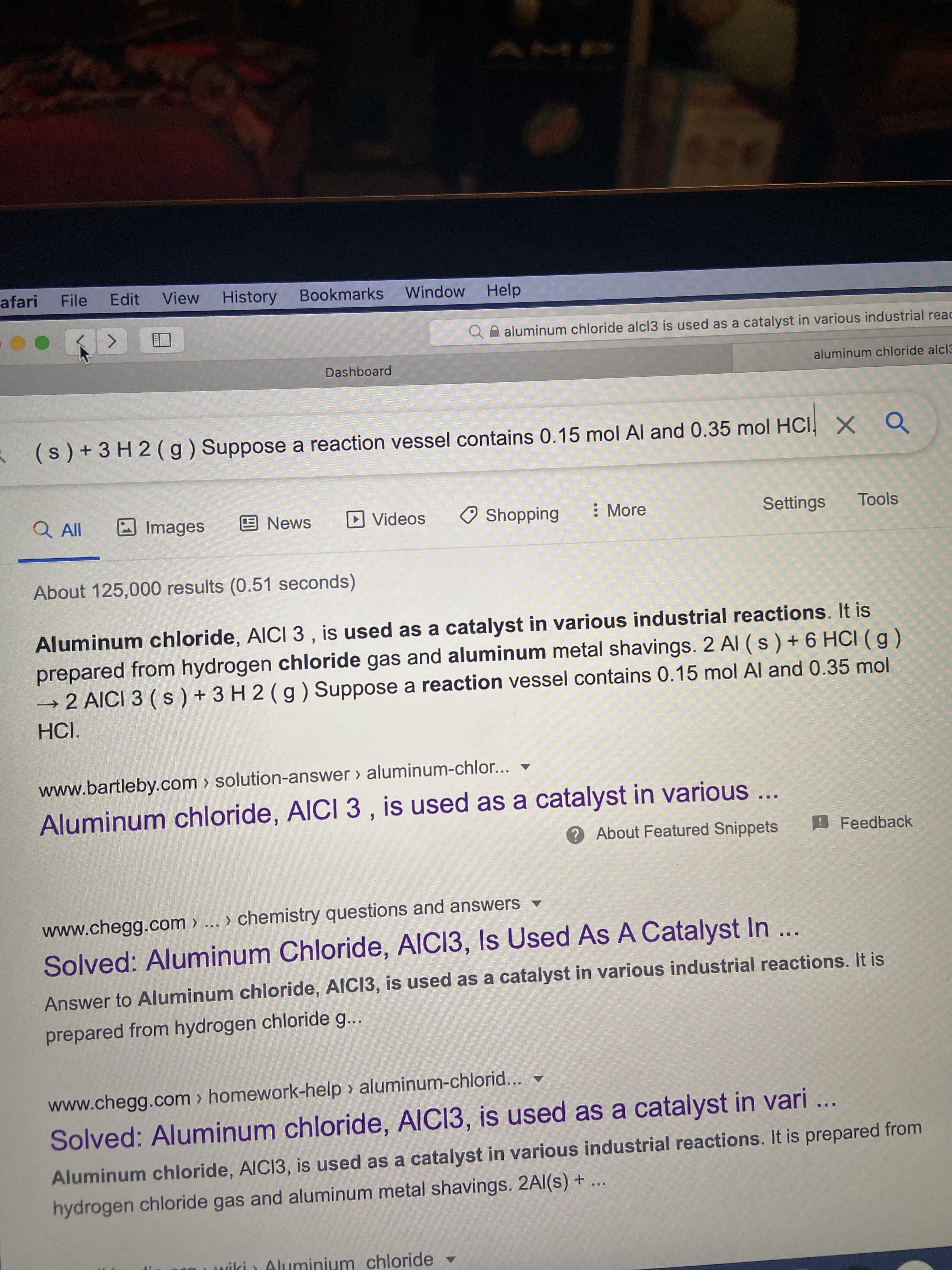 Aluminum chloride, AICI 3 , is used as a catalyst in various industrial reactions. It is
prepared from hydrogen chloride gas and aluminum metal shavings. 2 Al (s)+6 HCI ( g)
→ 2 AICI 3 ( s ) + 3 H 2 ( g ) Suppose a reaction vessel contains 0.15 mol Al and 0.35 mol
HCI.
www.bartleby.com > solution-answer > aluminum-chlor...
Aluminum chloride, AICI 3 , is used as a catalyst in various...
2 Ahout Featured Snippets
Feedbacl
