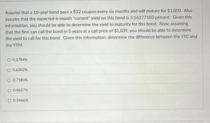 Assume that a 10-year bond pays a $32 coupon every six months and will mature for $1,000. Also
assume that the expected 6-month "current" yield on this bond is 3.16277103 percent. Given this
information, you should be able to determine the yield to maturity for this bond. Now, assuming
that the firm can call the bond in 5 years at a call price of $1,039, you should be able to determine
the yield to call for this bond. Given this information, determine the difference between the YTC and
the YTM.
0.3784%
O 0.6302%
O 0.7180%
0.4627%
0.5466%