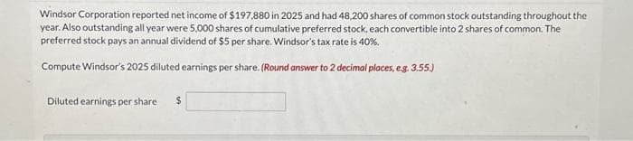 Windsor Corporation reported net income of $197,880 in 2025 and had 48,200 shares of common stock outstanding throughout the
year. Also outstanding all year were 5,000 shares of cumulative preferred stock, each convertible into 2 shares of common. The
preferred stock pays an annual dividend of $5 per share. Windsor's tax rate is 40%.
Compute Windsor's 2025 diluted earnings per share. (Round answer to 2 decimal places, e.g. 3.55.)
Diluted earnings per share $