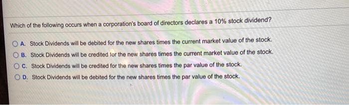 Which of the following occurs when a corporation's board of directors declares a 10% stock dividend?
A. Stock Dividends will be debited for the new shares times the current market value of the stock.
B. Stock Dividends will be credited for the new shares times the current market value of the stock.
C. Stock Dividends will be credited for the new shares times the par value of the stock.
D. Stock Dividends will be debited for the new shares times the par value of the stock.