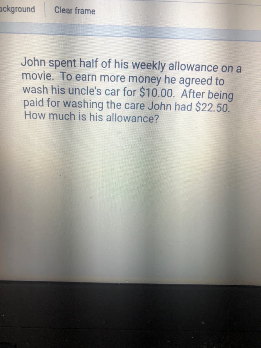 ackground
Clear frame
John spent half of his weekly allowance on a
movie. To earn more money he agreed to
wash his uncle's car for $10.00. After being
paid for washing the care John had $22.50.
How much is his allowance?
